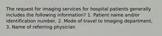 The request for imaging services for hospital patients generally includes the following information? 1. Patient name and/or identification number, 2. Mode of travel to Imaging department, 3. Name of referring physician