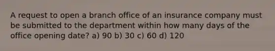 A request to open a branch office of an insurance company must be submitted to the department within how many days of the office opening date? a) 90 b) 30 c) 60 d) 120