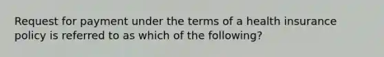 Request for payment under the terms of a health insurance policy is referred to as which of the following?