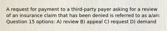 A request for payment to a third-party payer asking for a review of an insurance claim that has been denied is referred to as a/an: Question 15 options: A) review B) appeal C) request D) demand