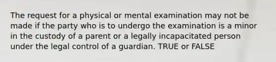 The request for a physical or mental examination may not be made if the party who is to undergo the examination is a minor in the custody of a parent or a legally incapacitated person under the legal control of a guardian. TRUE or FALSE