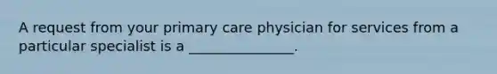 A request from your primary care physician for services from a particular specialist is a _______________.