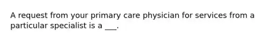 A request from your primary care physician for services from a particular specialist is a ___.