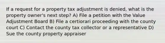 If a request for a property tax adjustment is denied, what is the property owner's next step? A) File a petition with the Value Adjustment Board B) File a certiorari proceeding with the county court C) Contact the county tax collector or a representative D) Sue the county property appraiser