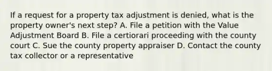 If a request for a property tax adjustment is denied, what is the property owner's next step? A. File a petition with the Value Adjustment Board B. File a certiorari proceeding with the county court C. Sue the county property appraiser D. Contact the county tax collector or a representative