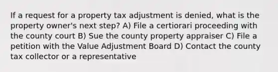 If a request for a property tax adjustment is denied, what is the property owner's next step? A) File a certiorari proceeding with the county court B) Sue the county property appraiser C) File a petition with the Value Adjustment Board D) Contact the county tax collector or a representative