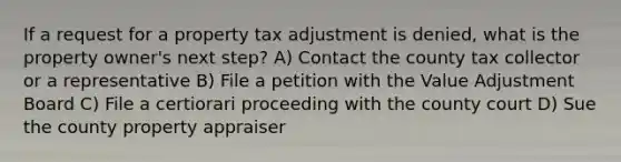 If a request for a property tax adjustment is denied, what is the property owner's next step? A) Contact the county tax collector or a representative B) File a petition with the Value Adjustment Board C) File a certiorari proceeding with the county court D) Sue the county property appraiser