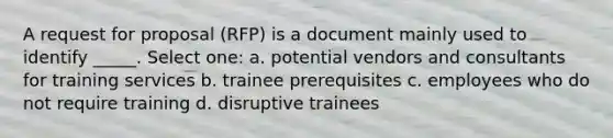 A request for proposal (RFP) is a document mainly used to identify _____. Select one: a. potential vendors and consultants for training services b. trainee prerequisites c. employees who do not require training d. disruptive trainees