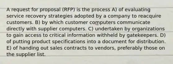 A request for proposal (RFP) is the process A) of evaluating service recovery strategies adopted by a company to reacquire customers. B) by which customer computers communicate directly with supplier computers. C) undertaken by organizations to gain access to critical information withheld by gatekeepers. D) of putting product specifications into a document for distribution. E) of handing out sales contracts to vendors, preferably those on the supplier list.