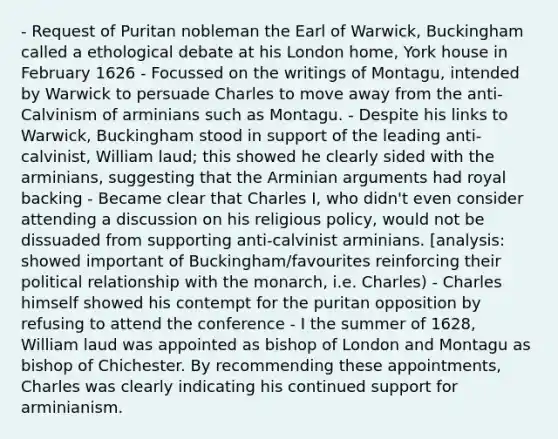 - Request of Puritan nobleman the Earl of Warwick, Buckingham called a ethological debate at his London home, York house in February 1626 - Focussed on the writings of Montagu, intended by Warwick to persuade Charles to move away from the anti-Calvinism of arminians such as Montagu. - Despite his links to Warwick, Buckingham stood in support of the leading anti-calvinist, William laud; this showed he clearly sided with the arminians, suggesting that the Arminian arguments had royal backing - Became clear that Charles I, who didn't even consider attending a discussion on his religious policy, would not be dissuaded from supporting anti-calvinist arminians. [analysis: showed important of Buckingham/favourites reinforcing their political relationship with the monarch, i.e. Charles) - Charles himself showed his contempt for the puritan opposition by refusing to attend the conference - I the summer of 1628, William laud was appointed as bishop of London and Montagu as bishop of Chichester. By recommending these appointments, Charles was clearly indicating his continued support for arminianism.