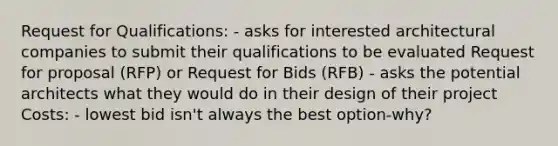 Request for Qualifications: - asks for interested architectural companies to submit their qualifications to be evaluated Request for proposal (RFP) or Request for Bids (RFB) - asks the potential architects what they would do in their design of their project Costs: - lowest bid isn't always the best option-why?