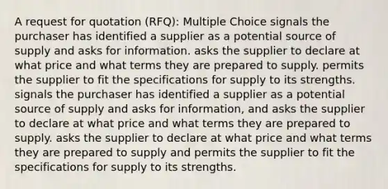 A request for quotation (RFQ): Multiple Choice signals the purchaser has identified a supplier as a potential source of supply and asks for information. asks the supplier to declare at what price and what terms they are prepared to supply. permits the supplier to fit the specifications for supply to its strengths. signals the purchaser has identified a supplier as a potential source of supply and asks for information, and asks the supplier to declare at what price and what terms they are prepared to supply. asks the supplier to declare at what price and what terms they are prepared to supply and permits the supplier to fit the specifications for supply to its strengths.