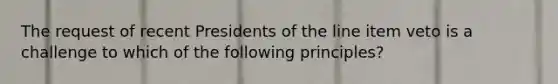 The request of recent Presidents of the line item veto is a challenge to which of the following principles?