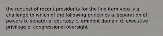 the request of recent presidents for the line item veto is a challenge to which of the following principles a. separation of powers b. senatorial courtesy c. eminent domain d. executive privilege e. congressional oversight