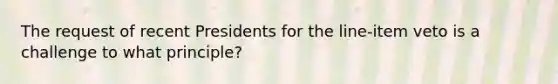 The request of recent Presidents for the line-item veto is a challenge to what principle?