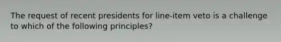 The request of recent presidents for line-item veto is a challenge to which of the following principles?