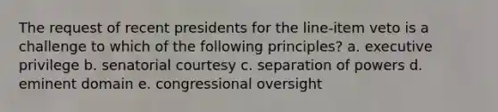 The request of recent presidents for the line-item veto is a challenge to which of the following principles? a. executive privilege b. senatorial courtesy c. separation of powers d. eminent domain e. congressional oversight