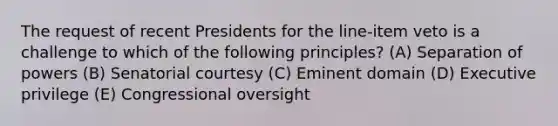 The request of recent Presidents for the line-item veto is a challenge to which of the following principles? (A) Separation of powers (B) Senatorial courtesy (C) Eminent domain (D) Executive privilege (E) Congressional oversight