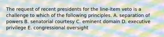 The request of recent presidents for the line-item veto is a challenge to which of the following principles. A. separation of powers B. senatorial courtesy C. eminent domain D. executive privilege E. congressional oversight