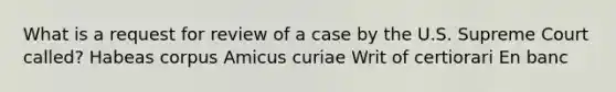 What is a request for review of a case by the U.S. Supreme Court called? Habeas corpus Amicus curiae Writ of certiorari En banc