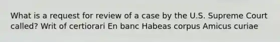 What is a request for review of a case by the U.S. Supreme Court called? Writ of certiorari En banc Habeas corpus Amicus curiae