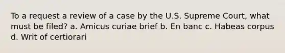 To a request a review of a case by the U.S. Supreme Court, what must be filed? a. Amicus curiae brief b. En banc c. Habeas corpus d. Writ of certiorari