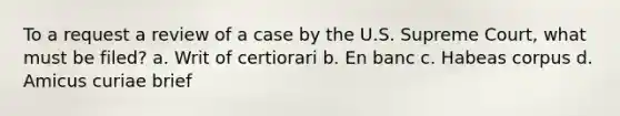 To a request a review of a case by the U.S. Supreme Court, what must be filed? a. Writ of certiorari b. En banc c. Habeas corpus d. Amicus curiae brief