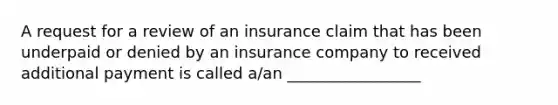 A request for a review of an insurance claim that has been underpaid or denied by an insurance company to received additional payment is called a/an _________________