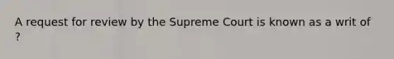 A request for review by the Supreme Court is known as a writ of ?