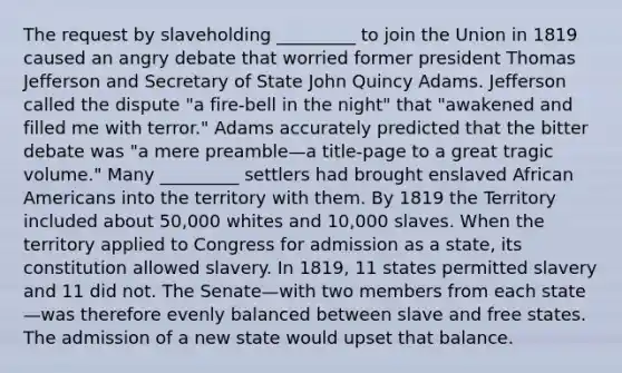 The request by slaveholding _________ to join the Union in 1819 caused an angry debate that worried former president Thomas Jefferson and Secretary of State John Quincy Adams. Jefferson called the dispute "a fire-bell in the night" that "awakened and filled me with terror." Adams accurately predicted that the bitter debate was "a mere preamble—a title-page to a great tragic volume." Many _________ settlers had brought enslaved African Americans into the territory with them. By 1819 the Territory included about 50,000 whites and 10,000 slaves. When the territory applied to Congress for admission as a state, its constitution allowed slavery. In 1819, 11 states permitted slavery and 11 did not. The Senate—with two members from each state—was therefore evenly balanced between slave and free states. The admission of a new state would upset that balance.