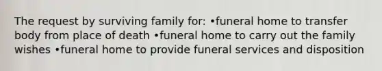 The request by surviving family for: •funeral home to transfer body from place of death •funeral home to carry out the family wishes •funeral home to provide funeral services and disposition