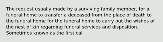 The request usually made by a surviving family member, for a funeral home to transfer a deceased from the place of death to the funeral home for the funeral home to carry out the wishes of the nest of kin regarding funeral services and disposition. Sometimes known as the first call