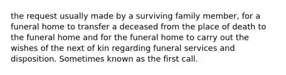 the request usually made by a surviving family member, for a funeral home to transfer a deceased from the place of death to the funeral home and for the funeral home to carry out the wishes of the next of kin regarding funeral services and disposition. Sometimes known as the first call.