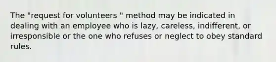 The "request for volunteers " method may be indicated in dealing with an employee who is lazy, careless, indifferent, or irresponsible or the one who refuses or neglect to obey standard rules.