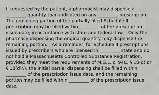 If requested by the patient, a pharmacist may dispense a _________ quantity than indicated on any _________ prescription. The remaining portion of the partially filled Schedule II prescription may be filled within _________ of the prescription issue date, in accordance with state and federal law. - Only the pharmacy dispensing the original quantity may dispense the remaining portion. - As a reminder, for Schedule II prescriptions issued by prescribers who are licensed in _________ state and do not hold a Massachusetts Controlled Substance Registration, provided they meet the requirements of M.G.L. c. 94C, § 18(d) or § 18(d½), the initial partial dispensing shall be filled within _________ of the prescription issue date, and the remaining portion may be filled within _________ of the prescription issue date.