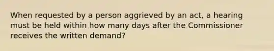 When requested by a person aggrieved by an act, a hearing must be held within how many days after the Commissioner receives the written demand?