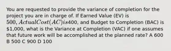 You are requested to provide the variance of completion for the project you are in charge of. If Earned Value (EV) is 500, Actual Cost (AC) is400, and Budget to Completion (BAC) is 1,000, what is the Variance at Completion (VAC) if one assumes that future work will be accomplished at the planned rate? A 600 B 500 C 900 D 100