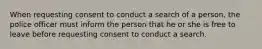 When requesting consent to conduct a search of a person, the police officer must inform the person that he or she is free to leave before requesting consent to conduct a search.