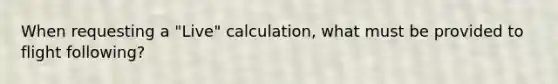 When requesting a "Live" calculation, what must be provided to flight following?