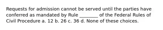 Requests for admission cannot be served until the parties have conferred as mandated by Rule ________ of the Federal Rules of Civil Procedure a. 12 b. 26 c. 36 d. None of these choices.