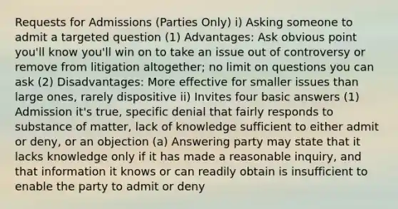 Requests for Admissions (Parties Only) i) Asking someone to admit a targeted question (1) Advantages: Ask obvious point you'll know you'll win on to take an issue out of controversy or remove from litigation altogether; no limit on questions you can ask (2) Disadvantages: More effective for smaller issues than large ones, rarely dispositive ii) Invites four basic answers (1) Admission it's true, specific denial that fairly responds to substance of matter, lack of knowledge sufficient to either admit or deny, or an objection (a) Answering party may state that it lacks knowledge only if it has made a reasonable inquiry, and that information it knows or can readily obtain is insufficient to enable the party to admit or deny