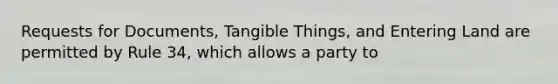 Requests for Documents, Tangible Things, and Entering Land are permitted by Rule 34, which allows a party to