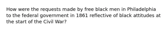 How were the requests made by free black men in Philadelphia to the federal government in 1861 reflective of black attitudes at the start of the Civil War?