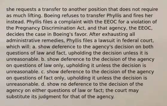 she requests a transfer to another position that does not require as much lifting. Boeing refuses to transfer Phyllis and fires her instead. Phyllis files a complaint with the EEOC for a violation of the Pregnancy Discrimination Act, and that agency, the EEOC, decides the case in Boeing's favor. After exhausting all administrative remedies, Phyllis files a lawsuit in federal court, which will: a. show deference to the agency's decision on both questions of law and fact, upholding the decision unless it is unreasonable. b. show deference to the decision of the agency on questions of law only, upholding it unless the decision is unreasonable. c. show deference to the decision of the agency on questions of fact only, upholding it unless the decision is unreasonable. d. show no deference to the decision of the agency on either questions of law or fact; the court may substitute its judgment for that of the agency.