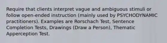 Require that clients interpret vague and ambiguous stimuli or follow open-ended instruction (mainly used by PSYCHODYNAMIC practitioners). Examples are Rorschach Test, Sentence Completion Tests, Drawings (Draw a Person), Thematic Apperception Test.