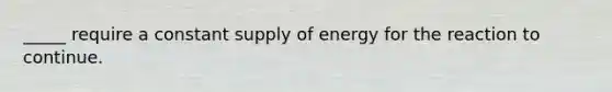 _____ require a constant supply of energy for the reaction to continue.