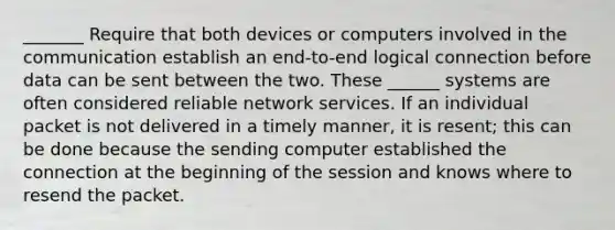 _______ Require that both devices or computers involved in the communication establish an end-to-end logical connection before data can be sent between the two. These ______ systems are often considered reliable network services. If an individual packet is not delivered in a timely manner, it is resent; this can be done because the sending computer established the connection at the beginning of the session and knows where to resend the packet.