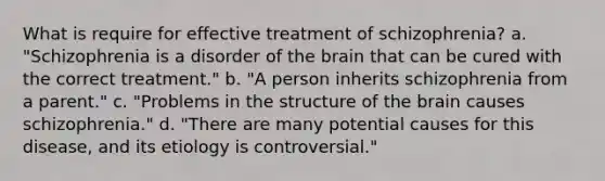 What is require for effective treatment of schizophrenia? a. "Schizophrenia is a disorder of the brain that can be cured with the correct treatment." b. "A person inherits schizophrenia from a parent." c. "Problems in the structure of the brain causes schizophrenia." d. "There are many potential causes for this disease, and its etiology is controversial."