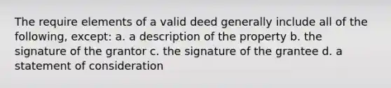 The require elements of a valid deed generally include all of the following, except: a. a description of the property b. the signature of the grantor c. the signature of the grantee d. a statement of consideration