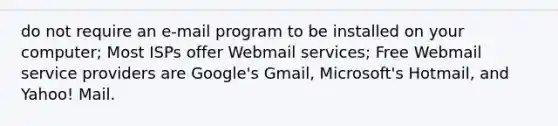 do not require an e-mail program to be installed on your computer; Most ISPs offer Webmail services; Free Webmail service providers are Google's Gmail, Microsoft's Hotmail, and Yahoo! Mail.